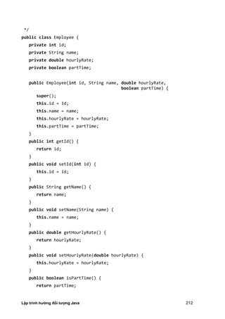 Lập trình hướng đối tượng Java 212
*/
public class Employee {
private int id;
private String name;
private double hourlyRate;
private boolean partTime;
public Employee(int id, String name, double hourlyRate,
boolean partTime) {
super();
this.id = id;
this.name = name;
this.hourlyRate = hourlyRate;
this.partTime = partTime;
}
public int getId() {
return id;
}
public void setId(int id) {
this.id = id;
}
public String getName() {
return name;
}
public void setName(String name) {
this.name = name;
}
public double getHourlyRate() {
return hourlyRate;
}
public void setHourlyRate(double hourlyRate) {
this.hourlyRate = hourlyRate;
}
public boolean isPartTime() {
return partTime;
 