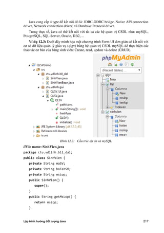 Lập trình hướng đối tượng Java 217
Java cung cấp 4 type để kết nối đó là: JDBC-ODBC bridge, Native API connection
driver, Network connection driver, và Database Protocol driver.
Trong thực tế, Java có thể kết nối với tất cả các hệ quản trị CSDL như: mySQL,
PostgreSQL, SQL Server, Oracle, DB2,…
Ví d 12.3: Dưới đây minh họa một chương trình Form UI đơn giản có kết nối với
cơ s dữ liệu quản lý giáo vụ (qlgv) b ng hệ quản trị CSDL mySQL để thực hiện các
thao tác cơ bản c a bảng sinh viên: Create, read, update và delete (CRUD).
Hình 12.3: Cấu trúc dự án và mySQL
//File name: SinhVien.java
package ctu.vdlinh.bll_dal;
public class SinhVien {
private String maSV;
private String hoTenSV;
private String msLop;
public SinhVien() {
super();
}
public String getMsLop() {
return msLop;
}
 