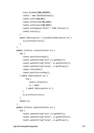 Lập trình hướng đối tượng Java 219
Class.forName(JDBC_DRIVER);
rowSet = new JdbcRowSetImpl();
rowSet.setUrl(DB_URL);
rowSet.setUsername(DB_USER);
rowSet.setPassword(DB_PASS);
rowSet.setCommand("SELECT * FROM Sinhvien");
rowSet.execute();
}
catch (SQLException | ClassNotFoundException ex) {
ex.printStackTrace();
}
}
public SinhVien create(SinhVien sv) {
try {
rowSet.moveToInsertRow();
rowSet.updateString("mssv",sv.getMaSV());
rowSet.updateString("hoten", sv.getHoTenSV());
rowSet.updateString("mslop", sv.getMsLop());
rowSet.insertRow();
rowSet.moveToCurrentRow();
} catch (SQLException ex) {
try {
rowSet.rollback();
sv = null;
} catch (SQLException e) {
}
ex.printStackTrace();
}
return sv;
}
public SinhVien update(SinhVien sv) {
try {
rowSet.updateString("mssv",sv.getMaSV());
rowSet.updateString("hoten", sv.getHoTenSV());
rowSet.updateString("mslop", sv.getMsLop());
 