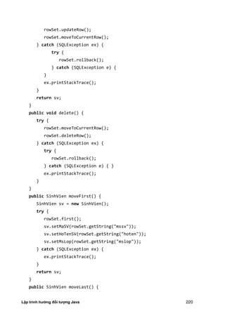 Lập trình hướng đối tượng Java 220
rowSet.updateRow();
rowSet.moveToCurrentRow();
} catch (SQLException ex) {
try {
rowSet.rollback();
} catch (SQLException e) {
}
ex.printStackTrace();
}
return sv;
}
public void delete() {
try {
rowSet.moveToCurrentRow();
rowSet.deleteRow();
} catch (SQLException ex) {
try {
rowSet.rollback();
} catch (SQLException e) { }
ex.printStackTrace();
}
}
public SinhVien moveFirst() {
SinhVien sv = new SinhVien();
try {
rowSet.first();
sv.setMaSV(rowSet.getString("mssv"));
sv.setHoTenSV(rowSet.getString("hoten"));
sv.setMsLop(rowSet.getString("mslop"));
} catch (SQLException ex) {
ex.printStackTrace();
}
return sv;
}
public SinhVien moveLast() {
 