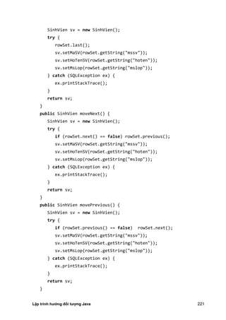 Lập trình hướng đối tượng Java 221
SinhVien sv = new SinhVien();
try {
rowSet.last();
sv.setMaSV(rowSet.getString("mssv"));
sv.setHoTenSV(rowSet.getString("hoten"));
sv.setMsLop(rowSet.getString("mslop"));
} catch (SQLException ex) {
ex.printStackTrace();
}
return sv;
}
public SinhVien moveNext() {
SinhVien sv = new SinhVien();
try {
if (rowSet.next() == false) rowSet.previous();
sv.setMaSV(rowSet.getString("mssv"));
sv.setHoTenSV(rowSet.getString("hoten"));
sv.setMsLop(rowSet.getString("mslop"));
} catch (SQLException ex) {
ex.printStackTrace();
}
return sv;
}
public SinhVien movePrevious() {
SinhVien sv = new SinhVien();
try {
if (rowSet.previous() == false) rowSet.next();
sv.setMaSV(rowSet.getString("mssv"));
sv.setHoTenSV(rowSet.getString("hoten"));
sv.setMsLop(rowSet.getString("mslop"));
} catch (SQLException ex) {
ex.printStackTrace();
}
return sv;
}
 