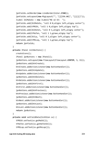 Lập trình hướng đối tượng Java 224
jpnFields.setBorder(new LineBorder(Color.CYAN));
jpnFields.setLayout(new MigLayout("", "[][596.00]", "[][][]"));
JLabel lblMaSoSv = new JLabel("Mã số SV: ");
jpnFields.add(lblMaSoSv, "cell 0 0,alignx left,aligny center");
jpnFields.add(tfMSSV, "cell 1 0,alignx left,aligny top");
jpnFields.add(lblHoten, "cell 0 1,alignx left,aligny center");
jpnFields.add(tfHoTen, "cell 1 1,growx,aligny top");
jpnFields.add(lblLp, "cell 0 2,alignx left,aligny center");
jpnFields.add(tfMSLop, "cell 1 2,growx,aligny top");
return jpnFields;
}
private JPanel initButtons() {
createIcons();
JPanel jpnButtons = new JPanel();
jpnButtons.setLayout(new FlowLayout(FlowLayout.CENTER, 3, 15));
jpnButtons.add(btnCreate);
btnCreate.addActionListener(new ButtonHandler());
jpnButtons.add(btnUpdate);
btnUpdate.addActionListener(new ButtonHandler());
jpnButtons.add(btnDelete);
btnDelete.addActionListener(new ButtonHandler());
jpnButtons.add(btnFirst);
btnFirst.addActionListener(new ButtonHandler());
jpnButtons.add(btnPrevious);
btnPrevious.addActionListener(new ButtonHandler());
jpnButtons.add(btnNext);
btnNext.addActionListener(new ButtonHandler());
jpnButtons.add(btnLast);
btnLast.addActionListener(new ButtonHandler());
return jpnButtons;
}
private void setFieldData(SinhVien sv) {
tfMSSV.setText(sv.getMaSV());
tfHoTen.setText(sv.getHoTenSV());
tfMSLop.setText(sv.getMsLop());
 