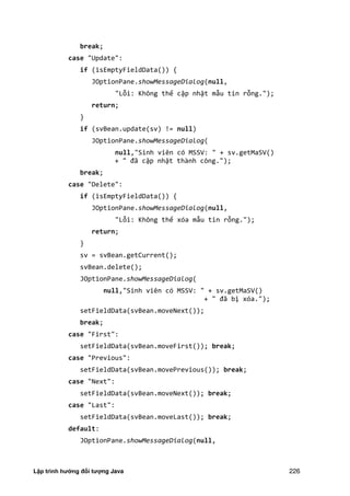 Lập trình hướng đối tượng Java 226
break;
case "Update":
if (isEmptyFieldData()) {
JOptionPane.showMessageDialog(null,
"Lỗi: Không thể cập nhật mẫu tin rỗng.");
return;
}
if (svBean.update(sv) != null)
JOptionPane.showMessageDialog(
null,"Sinh viên có MSSV: " + sv.getMaSV()
+ " đã cập nhật thành công.");
break;
case "Delete":
if (isEmptyFieldData()) {
JOptionPane.showMessageDialog(null,
"Lỗi: Không thể xóa mẫu tin rỗng.");
return;
}
sv = svBean.getCurrent();
svBean.delete();
JOptionPane.showMessageDialog(
null,"Sinh viên có MSSV: " + sv.getMaSV()
+ " đã bị xóa.");
setFieldData(svBean.moveNext());
break;
case "First":
setFieldData(svBean.moveFirst()); break;
case "Previous":
setFieldData(svBean.movePrevious()); break;
case "Next":
setFieldData(svBean.moveNext()); break;
case "Last":
setFieldData(svBean.moveLast()); break;
default:
JOptionPane.showMessageDialog(null,
 