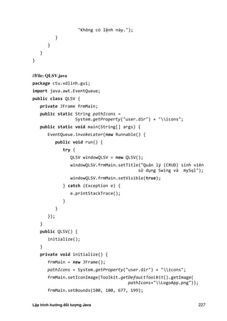 Lập trình hướng đối tượng Java 227
"Không có lệnh này.");
}
}
}
}
//File: QLSV.java
package ctu.vdlinh.gui;
import java.awt.EventQueue;
public class QLSV {
private JFrame frmMain;
public static String pathIcons =
System.getProperty("user.dir") + "icons";
public static void main(String[] args) {
EventQueue.invokeLater(new Runnable() {
public void run() {
try {
QLSV windowQLSV = new QLSV();
windowQLSV.frmMain.setTitle("Quản lý (CRUD) sinh viên
sử dụng Swing và mySql");
windowQLSV.frmMain.setVisible(true);
} catch (Exception e) {
e.printStackTrace();
}
}
});
}
public QLSV() {
initialize();
}
private void initialize() {
frmMain = new JFrame();
pathIcons = System.getProperty("user.dir") + "icons";
frmMain.setIconImage(Toolkit.getDefaultToolkit().getImage(
pathIcons+"LogoApp.png"));
frmMain.setBounds(100, 100, 677, 199);
 