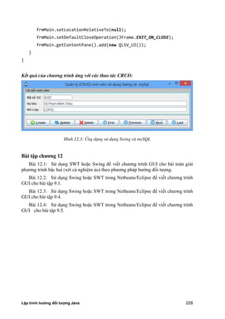 Lập trình hướng đối tượng Java 228
frmMain.setLocationRelativeTo(null);
frmMain.setDefaultCloseOperation(JFrame.EXIT_ON_CLOSE);
frmMain.getContentPane().add(new QLSV_UI());
}
}
Kết quả của chương trình ứng với các thao tác CRUD:
Hình 12.3: ng dụng sử dụng Swing và mySQL
Bài t p ch ng 12
Bài 12.1: Sử dụng SWT hoặc Swing để viết chương trình GUI cho bài toán giải
phương trình bậc hai (xét cả nghiệm ảo) theo phương pháp hướng đối tượng.
Bài 12.2: Sử dụng Swing hoặc SWT trong Netbeans/Eclipse để viết chương trình
GUI cho bài tập 9.1.
Bài 12.3: Sử dụng Swing hoặc SWT trong Netbeans/Eclipse để viết chương trình
GUI cho bài tập 9.4.
Bài 12.4: Sử dụng Swing hoặc SWT trong Netbeans/Eclipse để viết chương trình
GUI cho bài tập 9.5.
 