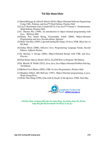 Lập trình hướng đối tượng Java 229
Tài li u tham khảo
[1] Bernd Bruegge & Allen H. Dutoit (2010), Object-Oriented Software Engineering
Using UML, Patterns, and Java™,Third Edition, Prentice Hall.
[2] Cay S. Horstmann, Gary Cornell (2013), Core Java™ Volume I—Fundamentals,
Ninth Edition, Prentice Hall.
[3] C. Thomas Wu, (1999), An introduction to object-oriented programming with
Java, McGraw-Hill.
[4] Danny Poo, Derek Kiong, Swarnalatha Ashok (2008), Object-Oriented
Programming and Java, Second edition, Springer.
[5] Đoàn Văn Ban, (2005), Lập trình hướng đối tượng với Java, NXB. Khoa học và
Kỹ thuật
[6] Joshua Bloch (2008), Effective Java: Programming Language Guide, Second
Edition, Addison Wesley.
[7] K. Barclay, J. Savage (2004), Object-Oriented Design with UML and Java,
Elsevier.
[8] Paul Deitel, Harvey Deitel (2012), JavaTM How to Program, 9th Edition.
[9] R. Morelli, R. Walde (2012), Java, Java, Java Object-Oriented Problem Solving,
3rd Edition.
[10]Robert Cecil Martin (2002), UML for Java Programmers, Prentice Hall.
[11]Stephen Gilbert, Bill McCarty (1997), Object-Oriented programming in java,
Waite Group Press.
[12]Trần Tiến Dũng (1999), Giáo trình lý thuyết và bài tập Java, NXB. Giáo Dục.
Compiled by Vu Duy-Linh
Email: vdlinh@ctu.edu.vn
(Tài li u đ c sử d ng mi n phí cho c ng đồng, xin không đ c l y để bán
hoặc thu phí khi download v i b t kỳ lý do gì.)
 