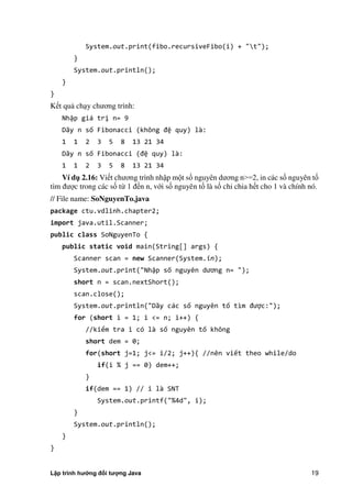 Lập trình hướng đối tượng Java 19
System.out.print(fibo.recursiveFibo(i) + "t");
}
System.out.println();
}
}
Kết quả chạy chương trình:
Nhập giá trị n= 9
Dãy n số Fibonacci không đệ quy) là:
1 1 2 3 5 8 13 21 34
Dãy n số Fibonacci đệ quy) là:
1 1 2 3 5 8 13 21 34
Ví d 2.16: Viết chương trình nhập một số nguyên dương n>=2, in các số nguyên tố
tìm được trong các số từ 1 đến n, với số nguyên tố là số chỉ chia hết cho 1 và chính nó.
// File name: SoNguyenTo.java
package ctu.vdlinh.chapter2;
import java.util.Scanner;
public class SoNguyenTo {
public static void main(String[] args) {
Scanner scan = new Scanner(System.in);
System.out.print("Nhập số nguyên dương n= " ;
short n = scan.nextShort();
scan.close();
System.out.println("Dãy các số nguyên tố tìm được:");
for (short i = 1; i <= n; i++) {
//kiểm tra i có là số nguyên tố không
short dem = 0;
for(short j=1; j<= i/2; j++){ //nên viết theo while/do
if(i % j == 0) dem++;
}
if(dem == 1) // i là SNT
System.out.printf("%4d", i);
}
System.out.println();
}
}
 