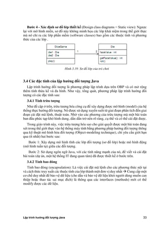 Lập trình hướng đối tượng Java 33
B c 4 - Xác đ nh s đồ l p thi t k (Design class diagrams = Static view): Ngược
lại với mô hình miền, sơ đồ này không minh họa các lớp khái niệm trong thế giới thực
mà nó chỉ ra các lớp phần mềm (software classes) bao gồm các thuộc tính và phương
th c c a các lớp .
Hình 3.19: Sơ đồ lớp c a trò chơi
3.4 Các đặc tính của l p h ng đ i t ng Java
Lập trình hướng đối tượng là phương pháp lập trình dựa trên OBP và có m rộng
thêm tính thừa kế và đa hình. Như vậy, tổng quát, phương pháp lập trình hướng đối
tượng có các đặc tính sau:
3.4.1 Tính trừu t ng
Như đề cập trên, trừu tượng hóa công cụ để xây dựng được mô hình (model) c a hệ
thống thực hướng đối tượng. Nó được sử dụng xuyên suốt từ giai đoạn phân tích đến giai
đoạn cài đặt mã lệnh, thuật toán. Nh vào các phương c a trừu tượng mà một bài toán
ban đầu ph c tạp khó hình dung, dần dần tr nên rõ ràng, cụ thể và có thể cài đặt được.
Trong giáo trình này, việc trừu tượng hóa sao cho giải quyết được một bài toán đang
xét trong thế giới thực vào hệ thống máy tính b ng phương pháp hướng đối tượng thông
qua kỹ thuật mô hình hóa đối tượng (Object-modeling technique), chỉ yêu cầu giới hạn
qua (ít nhất) hai bước sau:
Bước 1: Xây dựng mô hình tĩnh các lớp đối tượng (sơ đồ lớp) hoặc mô hình động
(mô hình tuần tự) giữa các đối tượng.
Bước 2: Sử dụng ngôn ngữ Java, với các tính năng mạnh c a nó, để viết và cài đặt
bài toán (dự án, một hệ thống IT đang quan tâm) đã được thiết kế bước trên.
3.4.2 Tính bao đóng
Tính bao đóng (encapsulation): Là việc cài đặt mã lệnh cho các phương th c nội tại
và cách th c truy xuất các thuộc tính c a lớp thành một đơn vị duy nhất  Cung cấp một
cơ chế duy nhất để bảo vệ dữ liệu (che dấu và bảo vệ dữ liệu khỏi ngư i dùng muốn can
thiệp hoặc thao tác sai mục đích) là thông qua các interfaces (methods) mới có thể
modify được các dữ liệu.
 