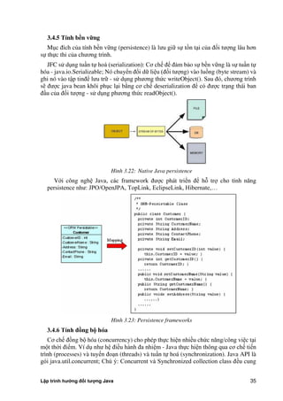 Lập trình hướng đối tượng Java 35
3.4.5 Tính b n vững
Mục đích c a tính bền vững (persistence) là lưu giữ sự tồn tại c a đối tượng lâu hơn
sự thực thi c a chương trình.
JFC sử dụng tuần tự hoá (serialization): Cơ chế để đảm bảo sự bền vững là sự tuần tự
hóa - java.io.Serializable; Nó chuyển đổi dữ liệu (đối tượng) vào luồng (byte stream) và
ghi nó vào tập tinđể lưu trữ - sử dụng phương th c writeObject(). Sau đó, chương trình
sẽ được java bean khôi phục lại b ng cơ chế deserialization để có được trạng thái ban
đầu c a đối tượng - sử dụng phương th c readObject().
Hình 3.22: Native Java persistence
Với công nghệ Java, các framework được phát triển để hỗ trợ cho tính năng
persistence như: JPO/OpenJPA, TopLink, EclipseLink, Hibernate,…
Hình 3.23: Persistence frameworks
3.4.6 Tính đồng b hóa
Cơ chế đồng bộ hóa (concurrency) cho phép thực hiện nhiều ch c năng/công việc tại
một th i điểm. Ví dụ như hệ điều hành đa nhiệm - Java thực hiện thông qua cơ chế tiến
trình (processes) và tuyến đoạn (threads) và tuần tự hoá (synchronization). Java API là
gói java.util.concurrent; Chú ý: Concurrent và Synchronized collection class đều cung
 