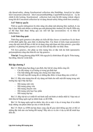 Lập trình hướng đối tượng Java 36
cấp thread-safety, nhưng Synchronized collection như HashMap, ArrayList lại chậm
hơn Concurrent collection như ConcurrentHashMap, CopyOnWriteArrayList. Lý do
chính là khi locking, Synchronized collection lock toàn bộ đối tượng (whole object)
trong khi đó Concurrent collection lại sử dụng thread-safety thông minh hơn (smartly).
3.4.7 Tính ủy quy n
Tính y quyền (delegation) là ch c năng cho phép một phương th c method_A c a
lớp A thực hiện một nhiệm vụ thông qua một phương th c method_B lớp B. Điều này
có thể thực hiện được thông qua các mối kết tập (associations) và và thừa kế
(inheritance).
3.4.8 Tính tổng quát
Tính tổng quát (generics) cho phép các kiểu dữ liệu classes và interfaces là các tham
số khi định nghĩa lớp, giao diện và phương th c. Các tham số kiểu (type parameters)
cung cấp một cách để bạn có thể tái sử dụng cùng một đoạn mã (lớp generics, giao diện
generics và phương th c generic) với các kiểu dữ liệu đầu vào khác nhau.
Với Java generics, cho phép sự trừu tượng hóa có đặc tính đa hình (parametric
polymorphism) cũng như thừa kế các lớp generics.
Tóm l i: Trong phương pháp OOP, bốn nguyên lý chính được đề cập là: Trừu tượng,
bao đóng, thừa kế và đa hình.
Bài t p ch ng 3
Bài 3.1: Hình dung bạn đang gia đình, hãy liệt kê càng nhiều càng tốt:
- Các đối tượng và số lượng có trong gia đình bạn
- Cho biết những đối tượng nào chung loài (lớp) nhau
- Với mỗi loại đối tượng đó có những đặc điểm và hoạt động nào có thể có
Bài 3.2: Hãy trừu tượng hóa để xây dựng mô hình cho mỗi một đối tượng trong môi
trư ng học tập bậc đại học:
- Đối tượng sinh viên
- Đối tượng giảng viên
- Đối tượng chuyên viên
- Đối tượng môn học/ học phần
- Đối tượng lớp học
Bài 3.3: Hãy liệt kê ra ít nhất 03 mô hình (mỗi mô hình có nhiều nhất là 3 lớp) mà có
tính thừa kế b ng ngôn ngữ tự nhiên hoặc sơ đồ UML.
Bài 3.4: Sử dụng ngôn ngữ tự nhiên, hãy chỉ ra một ví dụ có trong thực tế tự nhiên
hoặc những sản phảm nhân tạo mà có tính đa hình.
Bài 3.5: Dịch vụ ATM mà bạn được cung cấp để giao dịch thông qua thẻ có thể có
những đặc tính nào c a hướng đối tượng? Hãy nêu ra và cho ví dụ cụ thể để minh họa
điều đó.
 