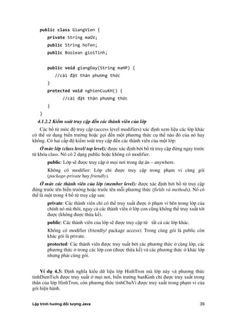 Lập trình hướng đối tượng Java 39
public class GiangVien {
private String maGV;
public String hoTen;
public Boolean gioiTinh;
public void giangDay(String maHP) {
//cài đặt thân phương thức
}
protected void nghienCuuKH() {
//cài đặt thân phương thức
}
}
4.1.2.2 Kiểm soát truy cập đến các thành viên của lớp
Các bổ từ m c độ truy cập (access level modifiers) xác định xem liệu các lớp khác
có thể sử dụng biến trư ng hoặc gọi đến một phương th c cụ thể nào đó c a nó hay
không. Có hai cấp độ kiểm soát truy cập đến các thành viên c a một lớp:
mức lớp (class level/ top level): được xác định b i bổ từ truy cập đ ng ngay trước
từ khóa class. Nó có 2 dạng public hoặc không có modifier.
public: Lớp sẽ được truy cập mọi nơi trong dự án – anywhere.
Không có modifier: Lớp chỉ được truy cập trong phạm vi cùng gói
(package-private hay friendly).
mức các thành viên của lớp (member level): được xác định b i bổ từ truy cập
đ ng trước tên biến trư ng hoặc trước tên mỗi phương th c (fields và methods). Nó có
thể là một trong 4 bổ từ truy cập sau:
private: Các thành viên chỉ có thể truy xuất được phạm vi bên trong lớp c a
chính nó mà thôi, ngay cả các thành viên lớp con cũng không thể truy xuất tới
được (không được thừa kế).
public: Các thành viên c a lớp sẽ được truy cập từ tất cả các lớp khác.
Không có modifier (friendly/ package access): Trong cùng gói là public còn
khác gói là private.
protected: Các thành viên được truy xuất b i các phương th c cùng lớp, các
phương th c trong các lớp con (được thừa kế) và các phương th c khác lớp
nhưng phải cùng gói.
Ví d 4.3: Định nghĩa kiểu dữ liệu lớp HinhTron mà lớp này và phương th c
tinhDienTich được truy xuất mọi nơi, biến trư ng banKinh chỉ được truy xuất trong
thân c a lớp HinhTron, còn phương th c tinhChuVi được truy xuất trong phạm vi c a
gói hiện hành.
 