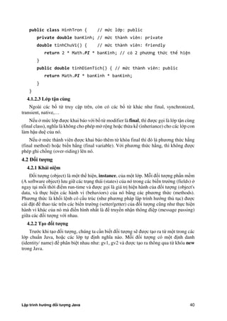 Lập trình hướng đối tượng Java 40
public class HinhTron { // mức lớp: public
private double banKinh; // mức thành viên: private
double tinhChuVi() { // mức thành viên: friendly
return 2 * Math.PI * banKinh; // có phương thức thể hiện
}
public double tinhDienTich() { // mức thành viên: public
return Math.PI * banKinh * banKinh;
}
}
4.1.2.3 L p t n cùng
Ngoài các bổ từ truy cập trên, còn có các bổ từ khác như final, synchronized,
transient, native,…
Nếu m c lớp được khai báo với bổ từ modifier là final, thì được gọi là lớp tận cùng
(final class), nghĩa là không cho phép m rộng hoặc thừa kế (inheriance) cho các lớp con
làm hậu duệ c a nó.
Nếu m c thành viên được khai báo thêm từ khóa final thì đó là phương th c h ng
(final method) hoặc biến h ng (final variable). Với phương th c h ng, thì không được
phép ghi chồng (over-riding) lên nó.
4.2 Đ i t ng
4.2.1 Khái ni m
Đối tượng (object) là một thể hiện, instance, c a một lớp. Mỗi đối tượng phần mềm
(A software object) lưu giữ các trạng thái (states) c a nó trong các biến trư ng (fields)
ngay tại mỗi th i điểm run-time và được gọi là giá trị hiện hành c a đối tượng (object's
data, và thực hiện các hành vi (behaviors) c a nó b ng các phương th c (methods).
Phương th c là khối lệnh có cấu trúc (như phương pháp lập trình hướng th tục) được
cài đặt để thao tác trên các biến trư ng (setter/getter) c a đối tượng cũng như thực hiện
hành vi khác c a nó mà điển hình nhất là để truyền nhận thông điệp (message passing)
giữa các đối tượng với nhau.
4.2.2 T o đ i t ng
Trước khi tạo đối tượng, chúng ta cần biết đối tượng sẽ được tạo ra từ một trong các
lớp chuẩn Java, hoặc các lớp tự định nghĩa nào. Mỗi đối tượng có một định danh
(identity/ name) để phân biệt nhau như: gv1, gv2 và được tạo ra thông qua từ khóa new
trong Java.
 