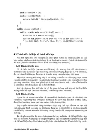 Lập trình hướng đối tượng Java 43
double banKinh = 30;
double tinhDienTich() {
return Math.PI * Math.pow(banKinh, 2);
}
}
public class LopChinh {
public static void main(String[] args) {
HinhTron ht = new HinhTron();
System.out.printf("Hình tròn vừa tạo có tâm O(%d,%d)" +
" và diện tích= %.4fn", ht.x, ht.y, ht.tinhDienTich());
}
}
4.3 Thành viên thể hi n và thành viên l p
Khi định nghĩa một lớp, chúng ta cần chú ý phân biệt rõ hai ch c năng cho hai loại
biến trư ng và phương th c (gọi chung là các thành viên, members) đó là các thành viên
thể hiện (instance members) và các thành viên lớp (class members) .
4.3.1 Thành viên thể hi n
Là các biến thể hiện (instance variables) và các phương th c thể hiện (instance
methods). Đây là phần dữ liệu dành riêng cho mỗi đối tượng được tạo ra. Với cách này,
địa chỉ c a mỗi đối tượng được tạo sẽ lưu vào trong vùng nhớ riêng biệt nhau.
Mục đích sử dụng tính năng này là khi chúng ta muốn các đối tượng được tạo ra
cùng từ một lớp nhưng giá trị c a các thuộc tính (hay trạng thái) giữa chúng là được lưu
giữ riêng biệt nhau. Ví dụ như: giá trị mã số sinh viên, họ tên, tuổi,… c a mỗi sinh viên
là khác nhau nên chúng được gọi là biến thể hiện.
Với các phương th c thể hiện thì có thể thao tác/truy xuất trên cả hai loại biến
trư ng: biến thể hiện (instance variables) và biến lớp (class variables).
4.3.2 Thành viên l p
Ngược lại với instance member, các thành viên (c a) lớp bao gồm các biến lớp (class
variables) và phương th c lớp (class methods). Nó được xác định b i từ khóa static,
được khai báo đ ng trước mỗi biến trư ng hoặc phương th c.
Đây là phần dữ liệu dành riêng cho lớp và được truy xuất trực tiếp b i tên lớp. Với
cách này, các thành viên c a các đối tượng được tạo ra từ một lớp sẽ có chung địa chỉ
c a biến lớp và được xem như biến dùng chung cho các đối tượng được tạo ra cùng từ
một lớp.
Từ các phương th c thể hiện, chúng ta có thể truy xuất đến các biến thể hiện cũng
như các biến lớp. Ngược lại, từ các phương th c lớp, chúng ta không thể truy cập đến
các biến thể hiện được khai báo trong lớp hiện tại mà chỉ có thể đến các biến lớp và các
 