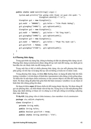 Lập trình hướng đối tượng Java 45
public static void main(String[] args) {
System.out.println("Các giảng viên thuộc cơ quan chủ quản: "+
GiangVien.donViCQ +":n");
GiangVien gv1 = new GiangVien();
gv1.maGV = "000001"; gv1.hoTen = "Trần Phước Đường";
gv1.giangDay("SH001"); gv1.nghienCuuKH();
GiangVien gv2 = new GiangVien();
gv2.maGV = "000002"; gv2.hoTen = "Võ Tòng Xuân";
gv2.giangDay("SH002"); gv2.nghienCuuKH();
GiangVien gv3 = new GiangVien();
gv3.maGV = "000514"; gv3.hoTen = "Phạm Thị Xuân Lộc";
gv3.gioiTinh = false; //Nữ
gv3.giangDay("CT106"); gv3.nghienCuuKH();
}
}
4.4 Ph ng thức dựng
Trong quá trình xây dựng lớp, chúng ta thư ng cài đặt các phương th c dựng c a nó.
Phương th c dựng (constructors) được dùng để tạo mới một đối tượng, xác định giá trị
ban đầu cho các thuộc tính c a đối tượng nếu có.
Trong một lớp có thể có nhiều phương th c dựng, tên c a mỗi phương th c dựng
phải giống với tên lớp và là dạng th tục nên nó không có kiểu trả về (kiểu void).
Trong phương th c dụng, từ khóa this thư ng được sử dụng để phân biệt tên biến
trư ng (variables ) với tên tham số hình th c (parametters) nếu chúng có tên giống nhau.
Từ khóa this là một tham chiếu (reference to the current object) chỉ đến đối tượng hiện
hành. Nó được dùng để phân biệt giữa biến thể hiện (instance variables) và các tham số
hình th c khi chúng giống tên nhau
Sử dụng từ khóa super để tham chiếu tới đối tượng thuộc lớp cha. Nó được dùng để
gọi các phương th c, các biến thành viên từ lớp cha. Trong Java có sẵn một phương th c
dựng mặc định (không có tham số) và chúng ta có thể ghi chồng (overriding ) phương
th c mặc định này.
Ví d 4.8: Lớp giảng viên có ch a instance, class members và có constructors
package ctu.vdlinh.chapter4;
class GiangVien {
private String maGV;
public String hoTen;
public Boolean gioiTinh = true;
public static String donViCQ = "CTU";
 