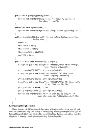 Lập trình hướng đối tượng Java 46
public void giangDay(String maHP) {
System.out.println("Giảng viên: " + maGV+ ", dạy mã số
học phần " + maHP);
}
protected void nghienCuuKH() {
System.out.println("Nghiên cứu trong các lĩnh vực phù hợp.n");
}
public GiangVien(String maGV, String hoTen, Boolean gioiTinh,
String dvcq) {
super();
this.maGV = maGV;
this.hoTen = hoTen;
this.gioiTinh = gioiTinh;
donViCQ = dvcq;
}
public static void main(String[] args) {
GiangVien gv1 = new GiangVien("000001","Trần Phước Đường",
true,"Cantho university." );
gv1.giangDay("SH001"); gv1.nghienCuuKH();
GiangVien gv2 = new GiangVien("000002","Võ Tòng Xuân",
true,"Angiang university." );
gv2.giangDay("SH002"); gv2.nghienCuuKH();
GiangVien gv3 = new GiangVien("000514","Phạm Thị Xuân Lộc",
false, "Đại học Cần Thơ." ;
gv3.gioiTinh = false; //Nữ
gv3.giangDay("CT106"); gv3.nghienCuuKH();
System.out.println("Các thầy cô trên đều đã cùng 0 cơ
quan chủ quản là: "+GiangVien.donViCQ);
}
}
4.5 Ph ng thức ghi vƠ đ c
Thông thư ng, các biến trư ng sẽ được đóng gói với modifiers các m c độ khác
nhau. Để cập nhật và truy xuất chúng, ta thư ng dùng đến các phương th c đọc, ghi để
định nghĩa ra một kênh giao tiếp (từ bên ngoài) tới chúng được an toàn và bảo mật. Do
vậy phạm vi truy cập c a các phương th c này thư ng là public.
 