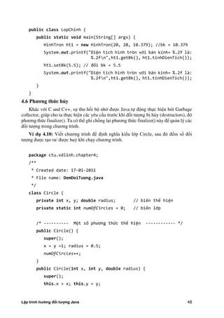 Lập trình hướng đối tượng Java 48
public class LopChinh {
public static void main(String[] args) {
HinhTron ht1 = new HinhTron(20, 20, 10.379); //bk = 10.379
System.out.printf("Diện tích hình tròn với bán kính= %.2f là:
%.2fn",ht1.getBk(), ht1.tinhDienTich());
ht .setBk . ; // đổi bk = 5.5
System.out.printf("Diện tích hình tròn với bán kính= %.2f là:
%.2fn",ht1.getBk(), ht1.tinhDienTich());
}
}
4.6 Ph ng thức hủy
Khác với C and C++, sự thu hồi bộ nhớ được Java tự động thực hiện b i Garbage
collector, giúp cho ta thực hiện các yêu cầu trước khi đối tượng bị h y (destructors), đó
phương th c finalize(). Ta có thể ghi chồng lại phương th c finalize() này để quản lý các
đối tượng trong chương trình.
Ví d 4.10: Viết chương trình để định nghĩa kiểu lớp Circle, sau đó đếm số đối
tượng được tạo ra/ được huỷ khi chạy chương trình.
package ctu.vdlinh.chapter4;
/**
* Created date: 17-01-2011
* File name: DemDoiTuong.java
*/
class Circle {
private int x, y; double radius; // biến thể hiện
private static int numOfCircles = 0; // biến lớp
/* ---------- Một số phương thức thể hiện ------------ */
public Circle() {
super();
x = y =1; radius = 0.5;
numOfCircles++;
}
public Circle(int x, int y, double radius) {
super();
this.x = x; this.y = y;
 