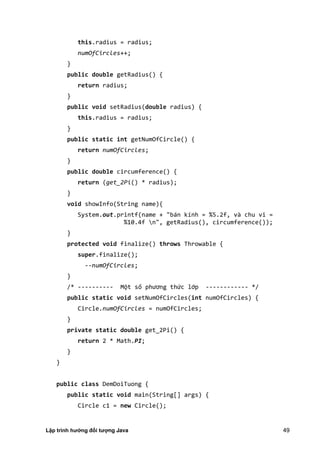Lập trình hướng đối tượng Java 49
this.radius = radius;
numOfCircles++;
}
public double getRadius() {
return radius;
}
public void setRadius(double radius) {
this.radius = radius;
}
public static int getNumOfCircle() {
return numOfCircles;
}
public double circumference() {
return (get_2Pi() * radius);
}
void showInfo(String name){
System.out.printf(name + "bán kính = %5.2f, và chu vi =
%10.4f n", getRadius(), circumference());
}
protected void finalize() throws Throwable {
super.finalize();
--numOfCircles;
}
/* ---------- Một số phương thức lớp ------------ */
public static void setNumOfCircles(int numOfCircles) {
Circle.numOfCircles = numOfCircles;
}
private static double get_2Pi() {
return 2 * Math.PI;
}
}
public class DemDoiTuong {
public static void main(String[] args) {
Circle c1 = new Circle();
 
