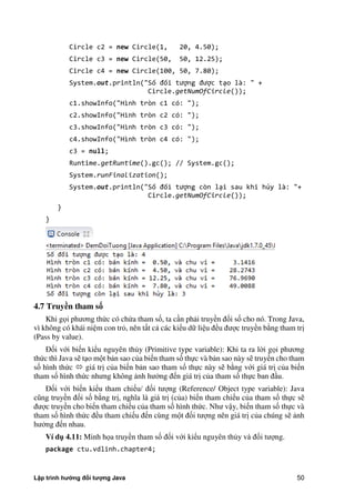Lập trình hướng đối tượng Java 50
Circle c2 = new Circle(1, 20, 4.50);
Circle c3 = new Circle(50, 50, 12.25);
Circle c4 = new Circle(100, 50, 7.80);
System.out.println("Số đối tượng được tạo là: " +
Circle.getNumOfCircle());
c1.showInfo("Hình tròn c1 có: ");
c2.showInfo("Hình tròn c2 có: ");
c3.showInfo("Hình tròn c3 có: ");
c4.showInfo("Hình tròn c4 có: ");
c3 = null;
Runtime.getRuntime().gc(); // System.gc();
System.runFinalization();
System.out.println("Số đối tượng còn lại sau khi hủy là: "+
Circle.getNumOfCircle());
}
}
4.7 Truy n tham s
Khi gọi phương th c có ch a tham số, ta cần phải truyền đối số cho nó. Trong Java,
vì không có khái niệm con trỏ, nên tất cả các kiểu dữ liệu đều được truyền b ng tham trị
(Pass by value).
Đối với biến kiểu nguyên th y (Primitive type variable): Khi ta ra l i gọi phương
th c thì Java sẽ tạo một bản sao c a biến tham số thực và bản sao này sẽ truyền cho tham
số hình th c  giá trị c a biến bản sao tham số thực này sẽ b ng với giá trị c a biến
tham số hình th c nhưng không ảnh hư ng đến giá trị c a tham số thực ban đầu.
Đối với biến kiểu tham chiếu/ đối tượng (Reference/ Object type variable): Java
cũng truyền đối số b ng trị, nghĩa là giá trị (c a) biến tham chiếu c a tham số thực sẽ
được truyền cho biến tham chiếu c a tham số hình th c. Như vậy, biến tham số thực và
tham số hình th c đều tham chiếu đến cùng một đối tượng nên giá trị c a chúng sẽ ảnh
hư ng đến nhau.
Ví d 4.11: Minh họa truyền tham số đối với kiểu nguyên th y và đối tượng.
package ctu.vdlinh.chapter4;
 