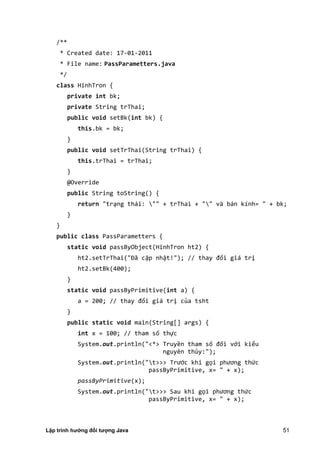Lập trình hướng đối tượng Java 51
/**
* Created date: 17-01-2011
* File name: PassParametters.java
*/
class HinhTron {
private int bk;
private String trThai;
public void setBk(int bk) {
this.bk = bk;
}
public void setTrThai(String trThai) {
this.trThai = trThai;
}
@Override
public String toString() {
return "trạng thái: "" + trThai + "" và bán kính= " + bk;
}
}
public class PassParametters {
static void passByObject(HinhTron ht2) {
ht .setTrThai "Đã cập nhật!" ; // thay đổi giá trị
ht2.setBk(400);
}
static void passByPrimitive(int a) {
a = 00; // thay đổi giá trị của tsht
}
public static void main(String[] args) {
int x = 100; // tham số thực
System.out.println("<*> Truyền tham số đối với kiểu
nguyên thủy:");
System.out.println("t>>> Trước khi gọi phương thức
passByPrimitive, x= " + x);
passByPrimitive(x);
System.out.println("t>>> Sau khi gọi phương thức
passByPrimitive, x= " + x);
 