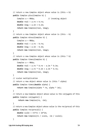 Lập trình hướng đối tượng Java 54
// return a new Complex object whose value is (this + b)
public Complex plus(Complex b) {
Complex a = this; // invoking object
double real = a.re + b.re;
double imag = a.im + b.im;
return new Complex(real, imag);
}
// return a new Complex object whose value is (this - b)
public Complex minus(Complex b) {
Complex a = this;
double real = a.re - b.re;
double imag = a.im - b.im;
return new Complex(real, imag);
}
// return a new Complex object whose value is (this * b)
public Complex times(Complex b) {
Complex a = this;
double real = a.re * b.re - a.im * b.im;
double imag = a.re * b.im + a.im * b.re;
return new Complex(real, imag);
}
// scalar multiplication
// return a new object whose value is (this * alpha)
public Complex times(double alpha) {
return new Complex(alpha * re, alpha * im);
}
// return a new Complex object whose value is the conjugate of this
public Complex conjugate() {
return new Complex(re, -im);
}
// return a new Complex object whose value is the reciprocal of this
public Complex reciprocal() {
double scale = re*re + im*im;
return new Complex(re / scale, -im / scale);
}
 