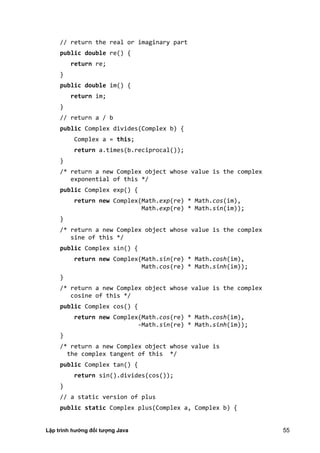 Lập trình hướng đối tượng Java 55
// return the real or imaginary part
public double re() {
return re;
}
public double im() {
return im;
}
// return a / b
public Complex divides(Complex b) {
Complex a = this;
return a.times(b.reciprocal());
}
/* return a new Complex object whose value is the complex
exponential of this */
public Complex exp() {
return new Complex(Math.exp(re) * Math.cos(im),
Math.exp(re) * Math.sin(im));
}
/* return a new Complex object whose value is the complex
sine of this */
public Complex sin() {
return new Complex(Math.sin(re) * Math.cosh(im),
Math.cos(re) * Math.sinh(im));
}
/* return a new Complex object whose value is the complex
cosine of this */
public Complex cos() {
return new Complex(Math.cos(re) * Math.cosh(im),
-Math.sin(re) * Math.sinh(im));
}
/* return a new Complex object whose value is
the complex tangent of this */
public Complex tan() {
return sin().divides(cos());
}
// a static version of plus
public static Complex plus(Complex a, Complex b) {
 