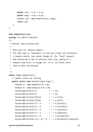 Lập trình hướng đối tượng Java 56
double real = a.re + b.re;
double imag = a.im + b.im;
Complex sum = new Complex(real, imag);
return sum;
}
}
//File: ComplexTest.java
package ctu.vdlinh.chapter4;
/**
* website: www.princeton.edu
*
* Data type for complex numbers.
* The data type is "immutable" so once you create and initialize
* a Complex object, you cannot change it. The "final" keyword
* when declaring re and im enforces this rule, making it a
* compile-time error to change the .re or .im fields after
* they've been initialized.
*
*/
public class ComplexTest {
// sample client for testing
public static void main(String[] args) {
Complex a = new Complex(5.0, 6.0);
Complex b = new Complex(-3.0, 4.0);
System.out.println("a = " + a);
System.out.println("b = " + b);
System.out.println("Re(a) = " + a.re());
System.out.println("Im(a) = " + a.im());
System.out.println("b + a = " + b.plus(a));
System.out.println("a - b = " + a.minus(b));
System.out.println("a * b = " + a.times(b));
System.out.println("b * a = " + b.times(a));
System.out.println("a / b = " + a.divides(b));
System.out.println("(a / b) * b = " + a.divides(b).times(b));
 