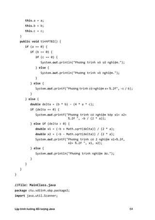 Lập trình hướng đối tượng Java 64
this.a = a;
this.b = b;
this.c = c;
}
public void tinhPTB2() {
if (a == 0) {
if (b == 0) {
if (c == 0) {
System.out.println "Phương trình vô số nghiệm.");
} else {
System.out.println "Phương trình vô nghiệm.");
}
} else {
System.out.printf "Phương trình có nghiệm x= %.2f", -c / b);
}
} else {
double delta = (b * b) - (4 * a * c);
if (delta == 0) {
System.out.printf "Phương trình có nghiệm kép x1= x2=
%.2f ", -b / (2 * a));
} else if (delta > 0) {
double x1 = (-b + Math.sqrt(delta)) / (2 * a);
double x2 = (-b - Math.sqrt(delta)) / (2 * a);
System.out.printf "Phương trình có nghiệm x1=%.2f,
x2= %.2f ", x1, x2);
} else {
System.out.println "Phương trình nghiệm ảo.");
}
}
}
}
//File: MainClass.java
package ctu.vdlinh.obp.package2;
import java.util.Scanner;
 