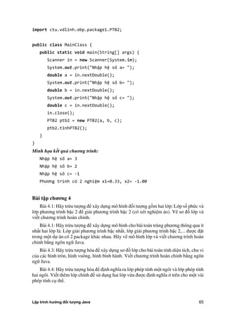 Lập trình hướng đối tượng Java 65
import ctu.vdlinh.obp.package1.PTB2;
public class MainClass {
public static void main(String[] args) {
Scanner in = new Scanner(System.in);
System.out.print("Nhập hệ số a= ");
double a = in.nextDouble();
System.out.print("Nhập hệ số b= ");
double b = in.nextDouble();
System.out.print("Nhập hệ số c= ");
double c = in.nextDouble();
in.close();
PTB2 ptb2 = new PTB2(a, b, c);
ptb2.tinhPTB2();
}
}
Minh họa kết quả chương trình:
Nhập hệ số a= 3
Nhập hệ số b= 2
Nhập hệ số c= -1
Phương trình có nghiệm x1=0.33, x2= -1.00
Bài t p ch ng 4
Bài 4.1: Hãy trừu tượng để xây dựng mô hình đối tượng gồm hai lớp: Lớp số ph c và
lớp phương trình bậc 2 để giải phương trình bậc 2 (có xét nghiệm ảo). Vẽ sơ đồ lớp và
viết chương trình hoàn chỉnh.
Bài 4.1: Hãy trừu tượng để xây dựng mô hình cho bài toán trùng phương thông qua ít
nhất hai lớp là: Lớp giải phương trình bậc nhất, lớp giải phương trình bậc 2,... được đặt
trong một dự án có 2 package khác nhau. Hãy vẽ mô hình lớp và viết chương trình hoàn
chỉnh b ng ngôn ngữ Java.
Bài 4.3: Hãy trừu tượng hóa để xây dựng sơ đồ lớp cho bài toán tính diện tích, chu vi
c a các hình tròn, hình vuông, hình bình hành. Viết chương trình hoàn chỉnh b ng ngôn
ngữ Java.
Bài 4.4: Hãy trừu tượng hóa để định nghĩa ra lớp phép tính một ngôi và lớp phép tính
hai ngôi. Viết thêm lớp chính để sử dụng hai lớp vừa được định nghĩa trên cho một vài
phép tính cụ thể.
 