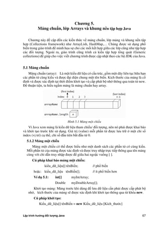 Lập trình hướng đối tượng Java 67
Ch ng 5.
Mảng chuẩn, l p Arrays và khung n n t p h p Java
Chương này đề cập đến các kiến th c về mảng chuẩn, lớp mảng và khung nền tập
hợp (Collections framework) như ArrayLish, HashMap,… Chúng được sử dụng phổ
biến trong giáo trình để minh họa sự cho các mối kết hợp giữa các lớp cũng như tập hợp
các đối tượng. Ngoài ra, giáo trình cũng trình cả kiểu tập hợp tổng quát (Generic
collections) để giúp cho việc viết chương trình được cập nhật theo các bộ JDK c a Java.
5.1 Mảng chuẩn
Mảng chuẩn (array): Là một kiểu dữ liệu có cấu trúc, gồm một dãy liên tục hữu hạn
các phần tử cùng kiểu và được đại diện chung một tên biến. Kích thước c a mảng là cố
định và được xác định tại th i điểm kh i tạo và cấp phát bộ nhớ thông qua toán tử new.
Để thuận tiện, ta hiểu ngầm mảng là mảng chuẩn hay array.
Hình 5.1 Mảng một chiều
Vì Java xem mảng là kiểu dữ liệu tham chiếu/ đối tượng, nên nó phải được khai báo
và kh i tạo trước khi sử dụng. Giá trị (value) mỗi phần tử được lưu trữ một chỉ số
index (vị trí) cụ thể, chỉ số đầu tiên b t đầu từ 0.
5.1.2 Mảng m t chi u
Mảng một chiều có thể được hiểu như một danh sách các phần tử có cùng kiểu.
Mỗi phần tử c a mảng được xác định và được truy nhập trực tiếp thông qua tên mảng
cùng với chỉ dẫn truy nhập được để giữa hai ngoặc vuông [ ].
Cú pháp khai báo mảng m t chi u:
kiểu_dữ_liệu[] tênBiến; // phổ biến
hoặc: kiểu_dữ_liệu tênBiến[]; // ít phổ biến hơn
Ví d 5.1: int[] myIntArray;
Double myDoubleArray[];
Kh i tạo mảng: Mảng trước khi dùng để lưu dữ liệu cần phải được cấp phát bộ
nhớ, kích thước c a mảng sẽ được xác định khi kh i tạo thông qua từ khóa new.
Cú pháp khởi t o:
Kiểu_dữ_liệu[] tênBiến = new Kiểu_dữ_liệu [Kích_thước]
 