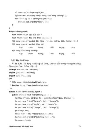 Lập trình hướng đối tượng Java 76
al.toArray(stringArrayObject);
System.out.println("nNội dung của mảng String:");
for (String st : stringArrayObject)
System.out.printf("%10s", st);
}
}
Kết quả chương trình:
Kích thước hiện tại của al: 4
Kích thước thay đổi khi thêm của al: 6
Nội dung của ArrayList là: [Lập, trình, hướng, đối, tượng, C++]
Nội dung của ArrayList thay đổi:
Lập trình hướng đối tượng Java
Nội dung của mảng String:
Lập trình hướng đối tượng Java
5.2.3 T p HashMap
Ví d 5.9: Sử dụng HashMap để thêm, xóa các đối tượng c a ngư i dùng
định nghĩa (user define objects)
package ctu.vdlinh.chapter5;
import java.util.HashMap;
import java.util.Set;
/**
* File name: MyDeleteKeyObject.java
* @author http://www.java2novice.com/
*/
public class MyDeleteKeyObject {
public static void main(String a[]) {
HashMap<Price, String> hm = new HashMap<Price, String>();
hm.put(new Price("Banana", 20), "Banana");
hm.put(new Price("Apple", 40), "Apple");
hm.put(new Price("Orange", 30), "Orange");
printMap(hm);
Price key = new Price("Banana", 20);
System.out.println("Deleting key...");
hm.remove(key);
 