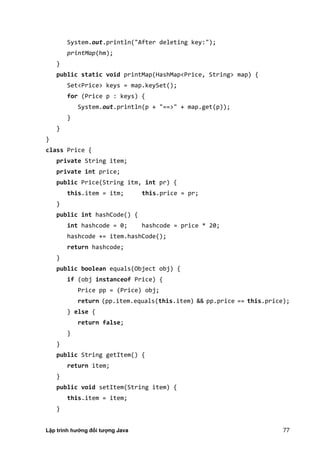 Lập trình hướng đối tượng Java 77
System.out.println("After deleting key:");
printMap(hm);
}
public static void printMap(HashMap<Price, String> map) {
Set<Price> keys = map.keySet();
for (Price p : keys) {
System.out.println(p + "==>" + map.get(p));
}
}
}
class Price {
private String item;
private int price;
public Price(String itm, int pr) {
this.item = itm; this.price = pr;
}
public int hashCode() {
int hashcode = 0; hashcode = price * 20;
hashcode += item.hashCode();
return hashcode;
}
public boolean equals(Object obj) {
if (obj instanceof Price) {
Price pp = (Price) obj;
return (pp.item.equals(this.item) && pp.price == this.price);
} else {
return false;
}
}
public String getItem() {
return item;
}
public void setItem(String item) {
this.item = item;
}
 