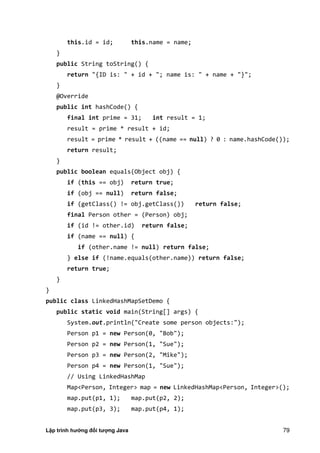 Lập trình hướng đối tượng Java 79
this.id = id; this.name = name;
}
public String toString() {
return "{ID is: " + id + "; name is: " + name + "}";
}
@Override
public int hashCode() {
final int prime = 31; int result = 1;
result = prime * result + id;
result = prime * result + ((name == null) ? 0 : name.hashCode());
return result;
}
public boolean equals(Object obj) {
if (this == obj) return true;
if (obj == null) return false;
if (getClass() != obj.getClass()) return false;
final Person other = (Person) obj;
if (id != other.id) return false;
if (name == null) {
if (other.name != null) return false;
} else if (!name.equals(other.name)) return false;
return true;
}
}
public class LinkedHashMapSetDemo {
public static void main(String[] args) {
System.out.println("Create some person objects:");
Person p1 = new Person(0, "Bob");
Person p2 = new Person(1, "Sue");
Person p3 = new Person(2, "Mike");
Person p4 = new Person(1, "Sue");
// Using LinkedHashMap
Map<Person, Integer> map = new LinkedHashMap<Person, Integer>();
map.put(p1, 1); map.put(p2, 2);
map.put(p3, 3); map.put(p4, 1);
 