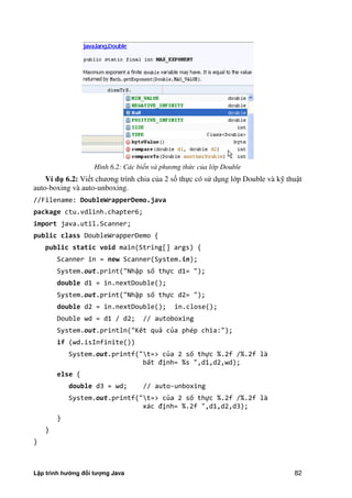 Lập trình hướng đối tượng Java 82
Hình 6.2: Các biến và phương th c c a lớp Double
Ví d 6.2: Viết chương trình chia c a 2 số thực có sử dụng lớp Double và kỹ thuật
auto-boxing và auto-unboxing.
//Filename: DoubleWrapperDemo.java
package ctu.vdlinh.chapter6;
import java.util.Scanner;
public class DoubleWrapperDemo {
public static void main(String[] args) {
Scanner in = new Scanner(System.in);
System.out.print("Nhập số thực d1= ");
double d1 = in.nextDouble();
System.out.print("Nhập số thực d2= ");
double d2 = in.nextDouble(); in.close();
Double wd = d1 / d2; // autoboxing
System.out.println("Kết quả của phép chia:");
if (wd.isInfinite())
System.out.printf("t=> của 2 số thực %.2f /%.2f là
bất định= %s ",d1,d2,wd);
else {
double d3 = wd; // auto-unboxing
System.out.printf("t=> của 2 số thực %.2f /%.2f là
xác định= %.2f ",d1,d2,d3);
}
}
}
 