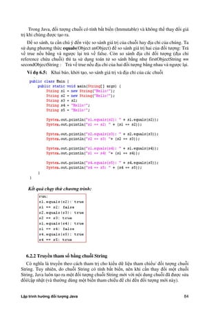 Lập trình hướng đối tượng Java 84
Trong Java, đối tượng chuỗi có tính bất biến (Immutable) và không thể thay đổi giá
trị khi chúng được tạo ra.
Để so sánh, ta cần chú ý đến việc so sánh giá trị c a chuỗi hay địa chỉ c a chúng. Ta
sử dụng phương th c equals(Object anObject) để so sánh giá trị hai c a đối tượng: Trả
về true nếu b ng và ngược lại trả về false. Còn so sánh địa chỉ đối tượng (địa chỉ
reference ch a chuỗi) thì ta sử dụng toán tử so sánh b ng như firstObjectString ==
secondObjectString : Trả về true nếu địa chỉ c a hai đối tượng b ng nhau và ngược lại.
Ví d 6.5: Khai báo, kh i tạo, so sánh giá trị và địa chỉ c a các chuỗi
Kết quả chạy thử chương trình:
6.2.2 Truy n tham s bằng chuỗi String
Có nghĩa là truyền theo cách tham trị cho kiểu dữ liệu tham chiếu/ đối tượng chuỗi
String. Tuy nhiên, do chuỗi String có tính bất biến, nên khi cần thay đổi một chuỗi
String, Java luôn tạo ra một đối tượng chuỗi String mới với nội dung chuỗi đã được sửa
đổi/cập nhật (và thư ng dùng một biến tham chiếu để chỉ đến đối tượng mới này).
 