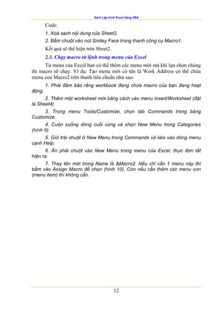 Sách Lập trình Excel bằng VBA
12
Code:
1. Xoá sạch nội dung của Sheet2.
2. Bấm chuột vào nút Smiley Face trong thanh công cụ Macro1.
Kết quả sẽ thể hiện trên Sheet2.
2.3. Chạy macro từ lệnh trong menu của Excel
Từ menu của Excel bạn có thể thêm các menu mới mà khi lựa chọn chúng
thì macro sẽ chạy. Ví dụ: Tạo menu mới có tên là Work Address có thể chứa
menu con Macro2 trên thanh tiêu chuẩn như sau:
1. Phải đảm bảo rằng workbook đang chứa macro của bạn đang hoạt
động.
2. Thêm một worksheet mới bằng cách vào menu Insert/Worksheet (đặt
là Sheet4)
3. Trong menu Tools/Customize, chọn tab Commands trong bảng
Customize.
4. Cuộn xuống dòng cuối cùng và chọn New Menu trong Categories
(hình 9).
5. Giữ trái chuột ở New Menu trong Commands và kéo vào dòng menu
cạnh Help.
6. Ấn phải chuột vào New Menu trong menu của Excel, thực đơn tắt
hiện ra.
7. Thay tên mới trong Name là &Macro2. Nếu chỉ cần 1 menu này thì
bấm vào Assign Macro để chọn (hình 10). Còn nếu cần thêm các menu con
(menu item) thì không cần.
 