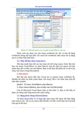 Sách Lập trình Excel bằng VBA
15
Hình 12: Đổi tên menu con và gán Assign Macro cho nó.
Menu mới tạo được lưu giữ trong workbook đó. Kể cả bạn đã đóng
workbook nhưng khi bạn bấm vào menu thì workbook chứa menu đó tự động
mở ra và thực hiện lệnh luôn.
2.4. Thay đổi lựa chọn trong macro
Nếu bạn muốn thay đổi các lực chọn chi tiết trong macro, bước đầu tiên
bạn vào menu Tools/Macro và chọn Macros. Sau đó chọn tên macro mà bạn
muốn thay đổi và bấm vào nút Option. Bạn có thể thay đổi phím tắt và mô tả lại
công việc macro trong Description.
3. Sửa macro
Khi bạn ghi macro đầu tiên, Excel tạo ra molule trong workbook đó.
Module đó chứa các lệnh (code) được viết trong VBA. Các bước thực hiện để
nhìn thấy module:
[code/1. Từ menu Tools/Macro chọn Macros.
2. Chọn macro Address_abs và bấm vào nút Edit.[/code]
Cửa sổ Microsoft Visual Basic hiện ra như hình 13. Bạn có thể thấy rõ
được các dòng code từng macro khi cuộn xuống.
3.1. Dạng form chung (General form)
Từ khoá (keywords) là số hạng đặc biệt trong VB, được thể hiện bằng
màu xanh lá cây. Tất cả các macro đều bắt đầu với Sub và kết thúc bởi End Sub
(còn gọi là thủ tục).
 