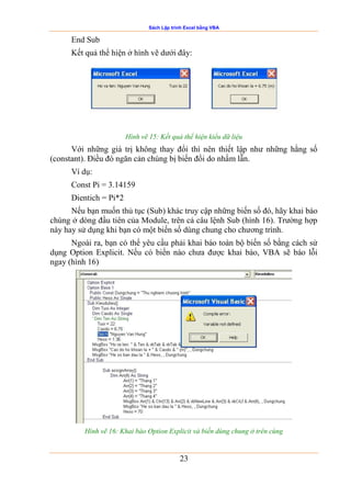 Sách Lập trình Excel bằng VBA
23
End Sub
Kết quả thể hiện ở hình vẽ dưới đây:
Hình vẽ 15: Kết quả thể hiện kiểu dữ liệu
Với những giá trị không thay đổi thì nên thiết lập như những hằng số
(constant). Điều đó ngăn cản chúng bị biến đổi do nhầm lẫn.
Ví dụ:
Const Pi = 3.14159
Dientich = Pi*2
Nếu bạn muốn thủ tục (Sub) khác truy cập những biến số đó, hãy khai báo
chúng ở dòng đầu tiên của Module, trên cả câu lệnh Sub (hình 16). Trường hợp
này hay sử dụng khi bạn có một biến số dùng chung cho chương trình.
Ngoài ra, bạn có thể yêu cầu phải khai báo toàn bộ biến số bằng cách sử
dụng Option Explicit. Nếu có biến nào chưa được khai báo, VBA sẽ báo lỗi
ngay (hình 16)
Hình vẽ 16: Khai báo Option Explicit và biến dùng chung ở trên cùng
 