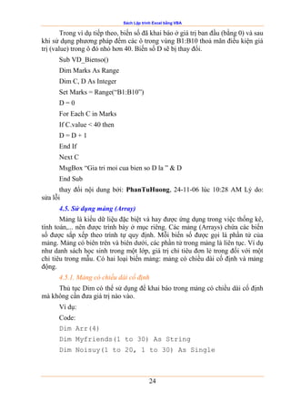 Sách Lập trình Excel bằng VBA
24
Trong ví dụ tiếp theo, biến số đã khai báo ở giá trị ban đầu (bằng 0) và sau
khi sử dụng phương pháp đếm các ô trong vùng B1:B10 thoả mãn điều kiện giá
trị (value) trong ô đó nhỏ hơn 40. Biến số D sẽ bị thay đổi.
Sub VD_Bienso()
Dim Marks As Range
Dim C, D As Integer
Set Marks = Range(“B1:B10”)
D = 0
For Each C in Marks
If C.value < 40 then
D = D + 1
End If
Next C
MsgBox “Gia tri moi cua bien so D la ” & D
End Sub
thay đổi nội dung bởi: PhanTuHuong, 24-11-06 lúc 10:28 AM Lý do:
sửa lỗi
4.5. Sử dụng mảng (Array)
Mảng là kiểu dữ liệu đặc biệt và hay được ứng dụng trong việc thống kê,
tính toán,... nên được trình bày ở mục riêng. Các mảng (Arrays) chứa các biến
số được sắp xếp theo trình tự quy định. Mỗi biến số được gọi là phần tử của
mảng. Mảng có biên trên và biên dưới, các phần tử trong mảng là liên tục. Ví dụ
như danh sách học sinh trong một lớp, giá trị chỉ tiêu đơn lẻ trong đối với một
chỉ tiêu trong mẫu. Có hai loại biến mảng: mảng có chiều dài cố định và mảng
động.
4.5.1. Mảng có chiều dài cố định
Thủ tục Dim có thể sử dụng để khai báo trong mảng có chiều dài cố định
mà không cần đưa giá trị nào vào.
Ví dụ:
Code:
Dim Arr(4)
Dim Myfriends(1 to 30) As String
Dim Noisuy(1 to 20, 1 to 30) As Single
 