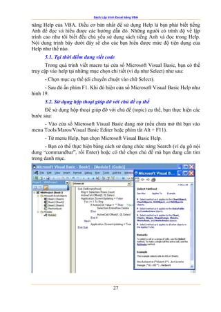 Sách Lập trình Excel bằng VBA
27
năng Help của VBA. Điều cơ bản nhất để sử dụng Help là bạn phải biết tiếng
Anh để đọc và hiểu được các hướng dẫn đó. Những người có trình độ về lập
trình cao như tôi biết đều chủ yếu sử dụng sách tiếng Anh và đọc trong Help.
Nội dung trình bày dưới đây sẽ cho các bạn hiểu được mức độ tiện dụng của
Help như thế nào.
5.1. Tại thời điểm đang viết code
Trong quá trình viết macro tại cửa sổ Microsoft Visual Basic, bạn có thể
truy cập vào help tại những mục chọn chi tiết (ví dụ như Select) như sau:
- Chọn mục cụ thể (di chuyển chuột vào chữ Select).
- Sau đó ấn phím F1. Khi đó hiện cửa sổ Microsoft Visual Basic Help như
hình 19.
5.2. Sử dụng hộp thoại giúp đỡ với chủ đề cụ thể
Để sử dụng hộp thoại giúp đỡ với chủ đề (topic) cụ thể, bạn thực hiện các
bước sau:
- Vào cửa sổ Microsoft Visual Basic đang mở (nếu chưa mở thì bạn vào
menu Tools/Maros/Visual Basic Editer hoặc phím tắt Alt + F11).
- Từ menu Help, bạn chọn Microsoft Visual Basic Help.
- Bạn có thể thực hiện bằng cách sử dụng chức năng Search (ví dụ gõ nội
dung “commandbar”, rồi Enter) hoặc có thể chọn chủ đề mà bạn đang cần tìm
trong danh mục.
 