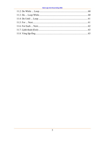 Sách Lập trình Excel bằng VBA
3
11.2. Do While ... Loop................................................................................... 60
11.3. Do ... Loop While................................................................................... 60
11.4. Do Until ... Loop .................................................................................... 61
11.5. For ... Next.............................................................................................. 61
11.6. For Each ... Next..................................................................................... 62
11.7. Lệnh thoát (Exit) .................................................................................... 63
11.8. Vòng lặp lồng......................................................................................... 63
 
