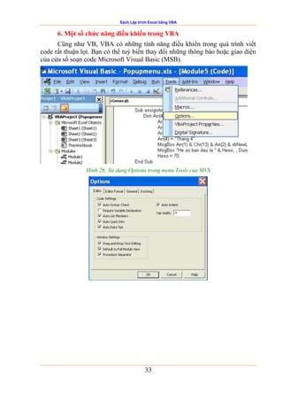 Sách Lập trình Excel bằng VBA
33
6. Một số chức năng điều khiển trong VBA
Cũng như VB, VBA có những tính năng điều khiển trong quá trình viết
code rất thuận lợi. Bạn có thể tuỳ biến thay đổi những thông báo hoặc giao diện
của cửa sổ soạn code Microsoft Visual Basic (MSB).
Hình 26: Sử dụng Options trong menu Tools của MVS
 