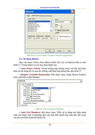 Sách Lập trình Excel bằng VBA
34
Hình vẽ 27: Cửa sổ Editor và Editor Format trong Options
6.1. Sử dụng Options
Bạn vào menu Tools, chọn Option (hình 26), cửa sổ Options hiện ra như
hình 27. Trong Editor có các lựa chọn chính sau:
• Auto Syntax Check: Trong trường hợp không chọn, mà khi bạn thực
hiện sai thì dòng đó có màu đỏ, không xuất hiện hộp thông báo như hình 37.
• Require Variable Declaration: Khi được chọn, dòng Option Explicit
luôn xuất hiện ở đầu Module.
Hình 28: Cửa sổ Auto List Members
• Auto List Members: Khi được chọn, VBA sẽ tự động cho hiện danh
sách các thuộc tính và phương thức của một điều khiển hay một lớp, khi ta gõ
vào tên của điều khiển đó (hình 28).
 