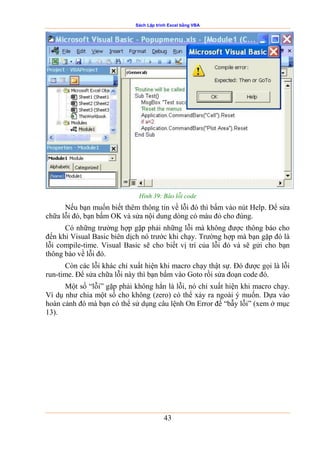 Sách Lập trình Excel bằng VBA
43
Hình 39: Báo lỗi code
Nếu bạn muốn biết thêm thông tin về lỗi đó thì bấm vào nút Help. Để sửa
chữa lỗi đó, bạn bấm OK và sửa nội dung dòng có màu đỏ cho đúng.
Có những trường hợp gặp phải những lỗi mà không được thông báo cho
đến khi Visual Basic biên dịch nó trước khi chạy. Trường hợp mà bạn gặp đó là
lỗi compile-time. Visual Basic sẽ cho biết vị trí của lỗi đó và sẽ gửi cho bạn
thông báo về lỗi đó.
Còn các lỗi khác chỉ xuất hiện khi macro chạy thật sự. Đó được gọi là lỗi
run-time. Để sửa chữa lỗi này thì bạn bấm vào Goto rồi sửa đoạn code đó.
Một số “lỗi” gặp phải không hẳn là lỗi, nó chỉ xuất hiện khi macro chạy.
Ví dụ như chia một số cho không (zero) có thể xảy ra ngoài ý muốn. Dựa vào
hoàn cảnh đó mà bạn có thể sử dụng câu lệnh On Error để “bẫy lỗi” (xem ở mục
13).
 