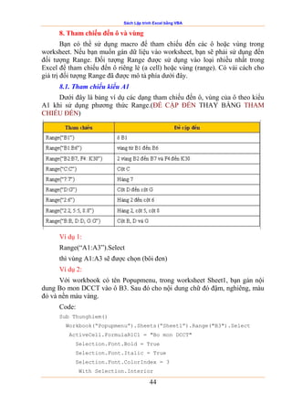 Sách Lập trình Excel bằng VBA
44
8. Tham chiếu đến ô và vùng
Bạn có thể sử dụng macro để tham chiếu đến các ô hoặc vùng trong
worksheet. Nếu bạn muốn gán dữ liệu vào worksheet, bạn sẽ phải sử dụng đến
đối tượng Range. Đối tượng Range được sử dụng vào loại nhiều nhất trong
Excel để tham chiếu đến ô riêng lẻ (a cell) hoặc vùng (range). Có vài cách cho
giá trị đối tượng Range đã được mô tả phía dưới đây.
8.1. Tham chiếu kiểu A1
Dưới đây là bảng ví dụ các dạng tham chiếu đến ô, vùng của ô theo kiểu
A1 khi sử dụng phương thức Range.(ĐỀ CẬP ĐẾN THAY BẰNG THAM
CHIẾU ĐẾN)
Ví dụ 1:
Range(“A1:A3”).Select
thì vùng A1:A3 sẽ được chọn (bôi đen)
Ví dụ 2:
Với workbook có tên Popupmenu, trong worksheet Sheet1, bạn gán nội
dung Bo mon DCCT vào ô B3. Sau đó cho nội dung chữ đó đậm, nghiêng, màu
đỏ và nền màu vàng.
Code:
Sub Thunghiem()
Workbook(“Popupmenu”).Sheets(“Sheet1”).Range("B3").Select
ActiveCell.FormulaR1C1 = "Bo mon DCCT"
Selection.Font.Bold = True
Selection.Font.Italic = True
Selection.Font.ColorIndex = 3
With Selection.Interior
 