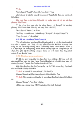 Sách Lập trình Excel bằng VBA
46
Ví dụ:
Worksheets(“Week4”).Rows(2).Font.Bold = True
cho kết quả là toàn bộ hàng 2 trong sheet Week4 chữ đậm của workbook
hiện hành.
Ghi chú: Bạn có thể thực hiện đối với nhiều hàng và cột khi sử dụng
phương thức Union.
Ví dụ về sự hợp nhất giữa hai vùng Range1 và Range2 khi sử dụng
phương thức Union được điền đầy bởi công thức =RAND()
Worksheets("Sheet1").Activate
Set Vung = Application.Union(Range("Range1"), Range("Range2"))
Vung.Formula = "=RAND()"
8.4. Đặt tên cho vùng (Named ranges)
Với một số trường hợp bạn phân chia vùng các ô ra với tên xác định để dễ
truy cập và nghiên cứu. Công việc này gần giống như khi bạn sử dụng chức
năng đặt tên cho vùng ô trong Excel (xem trong menu Insert/Name/Define...).
Khi bạn chọn tên những vùng đó thì Excel sẽ truy cập đến vùng mà bạn lựa
chọn. Bạn phải đặt tên những vùng đó trước khi viết macro hay dùng chính
macro để tạo tên của vùng.
8.4.1. Tên được tạo ra ngoài macro
Để đặt tên cho vùng, đầu tiên bạn chọn chọn những ô đó bằng cách bôi
đen, sau đó bạn bấm vào phần Name Box (phần góc trên bên trái, cùng hàng với
thanh công thức). Sau đó đặt tên của vùng đó rồi Enter.
Giả thiết rằng bạn đặt tên Congty cho các ô C2:C8 trong sheet Danhsach
của workbook Quanly (hình 40).
Ví dụ 1: sẽ làm các ô trong vùng C2:C8 đậm lên.
Range(“[Quanly.xls]Danhsach!Congty”).Font.Bold = True
Ví dụ 2: Nếu workbook Quanly và worksheet Danhsach đang hiện hành,
thì
Range(“Congty”).Font.Bold = False
sẽ làm các ô trong vùng C2:C8 mất đậm (chữ bình thường).
 