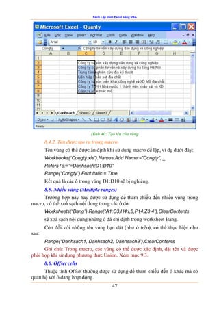 Sách Lập trình Excel bằng VBA
47
Hình 40: Tạo tên của vùng
8.4.2. Tên được tạo ra trong macro
Tên vùng có thể được ấn định khi sử dụng macro để lập, ví dụ dưới đây:
Workbooks(“Congty.xls”).Names.Add Name:=”Congty”, _
RefersTo:=”=Danhsach!D1:D10”
Range(“Congty”).Font.Italic = True
Kết quả là các ô trong vùng D1:D10 sẽ bị nghiêng.
8.5. Nhiều vùng (Multiple ranges)
Trường hợp này hay được sử dụng để tham chiếu đến nhiều vùng trong
macro, có thể xoá sạch nội dung trong các ô đó.
Worksheets(“Bang”).Range(“A1:C3,H4:L8,P14:Z3 4”).ClearContents
sẽ xoá sạch nội dung những ô đã chỉ định trong worksheet Bang.
Còn đối với những tên vùng bạn đặt (như ở trên), có thể thực hiện như
sau:
Range(“Danhsach1, Danhsach2, Danhsach3”).ClearContents
Ghi chú: Trong macro, các vùng có thể được xác định, đặt tên và được
phối hợp khi sử dụng phương thức Union. Xem mục 9.3.
8.6. Offset cells
Thuộc tính Offset thường được sử dụng để tham chiếu đến ô khác mà có
quan hệ với ô đang hoạt động.
 