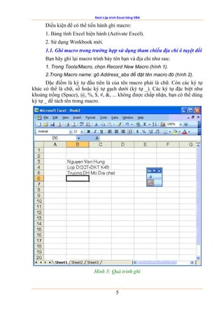 Sách Lập trình Excel bằng VBA
5
Điều kiện để có thể tiến hành ghi macro:
1. Bảng tính Excel hiện hành (Activate Excel).
2. Sử dụng Workbook mới.
1.1. Ghi macro trong trường hợp sử dụng tham chiếu địa chỉ ô tuyệt đối
Bạn hãy ghi lại macro trình bày tên bạn và địa chỉ như sau:
1. Trong Tools/Macro, chọn Record New Macro (hình 1).
2.Trong Macro name: gõ Address_abs để đặt tên macro đó (hình 2).
Đặc điểm là ký tự đầu tiên là của tên macro phải là chữ. Còn các ký tự
khác có thể là chữ, số hoặc ký tự gạch dưới (ký tự _). Các ký tự đặc biệt như
khoảng trống (Space), @, %, $, #, &, ... không được chấp nhận, bạn có thể dùng
ký tự _ để tách tên trong macro.
Hình 3: Quá trình ghi
 