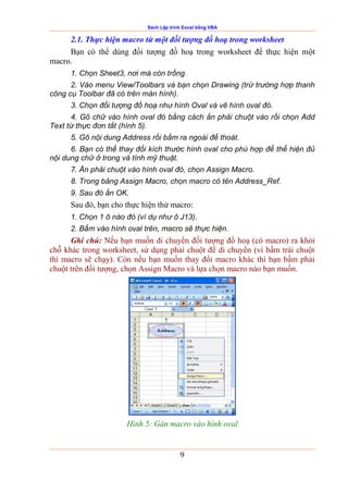 Sách Lập trình Excel bằng VBA
9
2.1. Thực hiện macro từ một đối tượng đồ hoạ trong worksheet
Bạn có thể dùng đối tượng đồ hoạ trong worksheet để thực hiện một
macro.
1. Chọn Sheet3, nơi mà còn trống.
2. Vào menu View/Toolbars và bạn chọn Drawing (trừ trường hợp thanh
công cụ Toolbar đã có trên màn hình).
3. Chọn đối tượng đồ hoạ như hình Oval và vẽ hình oval đó.
4. Gõ chữ vào hình oval đó bằng cách ấn phải chuột vào rồi chọn Add
Text từ thực đơn tắt (hình 5).
5. Gõ nội dung Address rồi bấm ra ngoài để thoát.
6. Bạn có thể thay đổi kích thước hình oval cho phù hợp để thể hiện đủ
nội dung chữ ở trong và tính mỹ thuật.
7. Ấn phải chuột vào hình oval đó, chọn Assign Macro.
8. Trong bảng Assign Macro, chọn macro có tên Address_Ref.
9. Sau đó ấn OK.
Sau đó, bạn cho thực hiện thử macro:
1. Chọn 1 ô nào đó (ví dụ như ô J13).
2. Bấm vào hình oval trên, macro sẽ thực hiện.
Ghi chú: Nếu bạn muốn di chuyển đối tượng đồ hoạ (có macro) ra khỏi
chỗ khác trong worksheet, sử dụng phải chuột để di chuyển (vì bấm trái chuột
thì macro sẽ chạy). Còn nếu bạn muốn thay đổi macro khác thì bạn bấm phải
chuột trên đối tượng, chọn Assign Macro và lựa chọn macro nào bạn muốn.
Hình 5: Gán macro vào hình oval
 