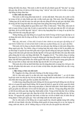 133
không thể điều hòa được. Nhà nước ra đời là một tất yếu khách quan để “làm dịu” sự xung
đột giai cấp, để duy trì trật tự xã hội trong vòng “ trật tự” mà ở đó, lợi ích và địa vị của giai
cấp thống trị được đảm bảo.
b. Bản chất của nhà nước
Nhà nước ra đời trong điều kiện kinh tế - xã hội nhất định. Nhà nước chỉ ra đời và tồn
tại trong xã hội có mâu thuẫn giai cấp và đấu tranh giai cấp. Nhà nước, theo Ph.Ăngghen:
“chẳng qua chỉ là một bộ máy của một giai cấp này dùng để trấn áp một giai cấp khác, điều
đó trong chế độ Cộng hòa dân chủ cũng hoàn toàn giống như trong chế độ quân chủ”.
V.I.Lênnin, khẳng định lại quan điểm của C.Mác về nhà nước: “Theo Mác, nhà nước là
một cơ quan thống trị giai cấp, là một cơ quan áp bức của một giai cấp này đối với một giai
cấp khác; đó là sự kiến lập một “trật tự”, trật tự này hợp pháp hóa và củng cố sự áp bức kia
bằng cách làm dịu xung đột giai cấp”.
Thông thường, giai cấp thống trị có quyền lực kinh tế trong xã hội là giai cấp lập ra và
sử dụng nhà nước như là công cụ để duy trì trật tự xã hội, bảo vệ quyền lợi và địa vị của giai
cấp mình.
Như vậy, nhà nước, về bản chất, là một tổ chức chính trị của một giai cấp thống trị về
mặt kinh tế nhằm bảo vệ trật tự hiện hành và đàn áp sự phản kháng của các giai cấp khác.
Nhà nước chỉ là công cụ chuyên chính của một giai cấp, không có nhà nước đứng trên,
đứng ngoài giai cấp. Tuy nhiên, cũng có trường hợp nhà nước cũng có thể là sản phẩm của
sự thỏa hiệp về quyền lợi tạm thời giữa một số giai cấp để chống lại một giai cấp khác. Hoặc
cũng có khi nhà nước giữ một mức độ độc lập đối với hai giai cấp đối địch, khi cuộc đấu tranh
giữa chúng đạt tới mức cân bằng nhất định. Ph. Ăngghen chỉ rõ: “Tuy nhiên cũng có trường
hợp ngoại lệ, là có những thời kỳ trong đó những giai cấp đang đấu tranh với nhau lại gần đạt
được một thế bình quân khiến cho chính quyền nhà nước, tựa hồ một kẻ trung gian giữa các
bên, lại tạm thời có được một mức độ độc lập nào đó đối với cả hai giai cấp”.
Nhà nước dù có tồn tại dưới hình thức nào thì cũng phản ánh và mang bản chất giai cấp.
Đo đó, để phân biệt nhà nước với các tổ chức xã hội khác cần phải nhận biết các đặc trưng
của nhà nước.
c. Đặc trưng cơ bản của nhà nước
Ph. Ăngghen cho rằng, nhà nước thường có ba đặc trưng cơ bản:
Một là, nhà nước quản lý cư dân trên một vùng lãnh thổ nhất định: “...so với tổ chức
huyết tộc trước kia (thị tộc hay bộ tộc) thì đặc trưng thứ nhất của nhà nước là ở chỗ nó phân
chia thần dân trong quốc gia theo sự phân chia lãnh thổ...”.
Cư dân trong cộng đồng nhà nước không chỉ tồn tại quan hệ huyết thống mà còn tồn tại
trên cơ sở quan hệ ngoài huyết thống. Đó là quan hệ kinh tế, quan hệ xã hội, quan hệ chính
trị…giữa các thành phần cư dân trong một phạm vi lãnh thổ nhất định. Hình thành biên giới
quốc gia giữa các nhà nước với tư cách là một quốc gia - dân tộc. Trong cộng đồng nhà nước
có thể tồn tại nhiều giai cấp, tầng lớp, thành phần xã hội. Trong xã hội hiện đại vẫn có những
nhà nước, mà ở đó ngoài giai cấp, tầng lớp xã hội vẫn còn tồn tại cộng đồng thị tộc, bộ lạc,
bộ tộc. Về nguyên tắc, quyền lực nhà nước có hiệu lực với tất cả thành viên, tổ chức tồn tại
trong phạm vi biên giới quốc gia. Việc xuất nhập cảnh do nhà nước quản lý.
Hai là, nhà nước có hệ thống các cơ quan quyền lực chuyên nghiệp mang tính cưỡng
chế đối với mọi thành viên như: hệ thống chính quyền từ trung ương tới cơ sở, lực lượng vũ
trang, cảnh sát, nhà tù...đó là “những công cụ vũ lực chủ yếu của quyền lực nhà nước”.
 