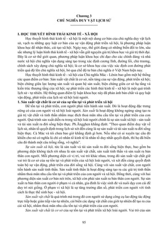95
Chương 3
CHỦ NGHĨA DUY VẬT LỊCH SỬ
-----------------------
I. HỌC THUYẾT HÌNH THÁI KINH TẾ - XÃ HỘI
Học thuyết hình thái kinh tế - xã hội là một nội dung cơ bản của chủ nghĩa duy vật lịch
sử, vạch ra những quy luật cơ bản của sự vận động phát triển xã hội, là phương pháp luận
khoa học để nhận thức, cải tạo xã hội. Ngày nay, thế giới đang có những biến đổi to lớn, sâu
sắc nhưng lý luận hình thái kinh tế - xã hội vẫn giữ nguyên giá trị khoa học và giá trị thời đại.
Đây là cơ sở thế giới quan, phương pháp luận khoa học chỉ đạo cho các chính đảng và nhà
nước xã hội chủ nghĩa vận dụng sáng tạo trong xác định cương lĩnh, đường lối, chủ trương,
chính sách xây dựng chủ nghĩa xã hội; là cơ sở khoa học của việc xác định con đường phát
triển quá độ lên chủ nghĩa xã hội, bỏ qua chế độ tư bản chủ nghĩa ở Việt Nam hiện nay.
Học thuyết hình thái kinh tế - xã hội của Chủ nghĩa Mác - Lênin bao gồm một hệ thống
các quan điểm cơ bản: Sản xuất vật chất là cơ sở, nền tảng của sự vận động, phát triển xã hội;
biện chứng giữa lực lượng sản xuất và quan hệ sản xuất; biện chứng giữa cơ sở hạ tầng và
kiến trúc thượng tầng của xã hội; sự phát triển các hình thái kinh tế - xã hội là một quá trình
lịch sử - tự nhiên. Hệ thống quan điểm lý luận khoa học này đã phản ánh bản chất và quy luật
vận động, phát triển của lịch sử xã hội loài người.
1. Sản xuất vật chất là cơ sở của sự tồn tại và phát triển xã hội
Để tồn tại và phát triển, con người phải tiến hành sản xuất. Đó là hoạt động đặc trưng
riêng có của con người và xã hội loài người. Sản xuất là hoạt động không ngừng sáng tạo ra
giá trị vật chất và tinh thần nhằm mục đích thoả mãn nhu cầu tồn tại và phát triển của con
người. Quá trình sản xuất diễn ra trong xã hội loài người chính là sự sản xuất xã hội - sản xuất
và tái sản xuất ra đời sống hiện thực. Ph.Ăngghen khẳng định: "Theo quan điểm duy vật về
lịch sử, nhân tố quyết định trong lịch sử xét đến cùng là sự sản xuất và tái sản xuất ra đời sống
hiện thực. Cả Mác và tôi chưa bao giờ khẳng định gì hơn. Nếu như có ai xuyên tạc câu đó
khiến cho nó có nghĩa là chỉ có nhân tố kinh tế là nhân tố duy nhất quyết định, thì họ đã biến
câu đó thành một câu trống rỗng, vô nghĩa”.
Sự sản xuất xã hội, tức là sản xuất và tái sản xuất ra đời sống hiện thực, bao gồm ba
phương diện không tách rời nhau là sản xuất vật chất, sản xuất tinh thần và sản xuất ra bản
thân con người. Mỗi phương diện có vị trí, vai trò khác nhau, trong đó sản xuất vật chất giữ
vai trò là cơ sở của sự tồn tại và phát triển của xã hội loài người, và xét đến cùng quyết định
toàn bộ sự vận động, phát triển của đời sống xã hội. Cùng với sản xuất vật chất, con người
tiến hành sản xuất tinh thần. Sản xuất tinh thần là hoạt động sáng tạo ra các giá trị tinh thần
nhằm thoả mãn nhu cầu tồn tại và phát triển của con người và xã hội. Đồng thời, cùng với hai
phương diện sản xuất cơ bản nói trên, xã hội còn phải sản xuất ra bản thân con người. Sự sản
xuất ra bản thân con người ở phạm vi cá nhân, gia đình là việc sinh đẻ và nuôi dạy con cái để
duy trì nòi giống. Ở phạm vi xã hội là sự tăng trưởng dân số, phát triển con người với tính
cách là thực thể sinh học - xã hội.
Sản xuất vật chất là quá trình mà trong đó con người sử dụng công cụ lao động tác động
trực tiếp hoặc gián tiếp vào tự nhiên, cải biến các dạng vật chất của giới tự nhiên để tạo ra của
cải xã hội, nhằm thoả mãn nhu cầu tồn tại và phát triển của con người.
Sản xuất vật chất là cơ sở của sự tồn tại và phát triển xã hội loài người. Vai trò của sản
 